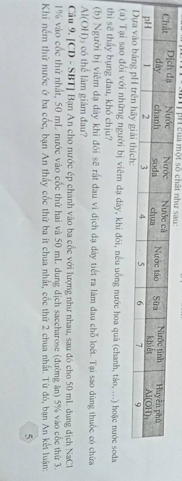 pH của một số 
(a) Tại sao đổi với những người bị viêm dạ dày, khi đói, nếu uống nước hoa quả (chanh, táo, ...) hoặc nước soda
thì sẽ thấy bụng đau, khó chịu?
(b) Người bị viêm đạ dày khi đói sẽ rất đau vì dịch đạ dày tiết ra làm đau chỗ loét. Tại sao dùng thuốc có chứa
Al(OH)_3 có thể làm giảm đau?
Câu 9. [CD - SBT] Bạn An cho nước ép chanh vào ba cốc với lượng như nhau, sau đó cho 50 mL dung dịch NaCl
1% vào cốc thứ nhất, 50 mL nước vào cốc thứ hai và 50 mL dung dịch saccharose (đường ăn) 5% vào cốc thứ 3.
Khi nếm thử nước ở ba cốc, bạn An thấy cốc thứ ba ít chua nhất, cốc thứ 2 chua nhất. Từ đó, bạn An kết luận:
5