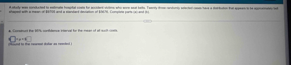 A study was conducted to estimate hospital costs for accident victims who wore seat belts. Twenty-three randomly selected cases have a distribution that appears to be approximately bell 
shaped with a mean of $9705 and a standard deviation of $5676. Complete parts (a) and (b). 
a. Construct the 95% confidence interval for the mean of all such costs.
s□
(Round to the nearest dollar as needed.)