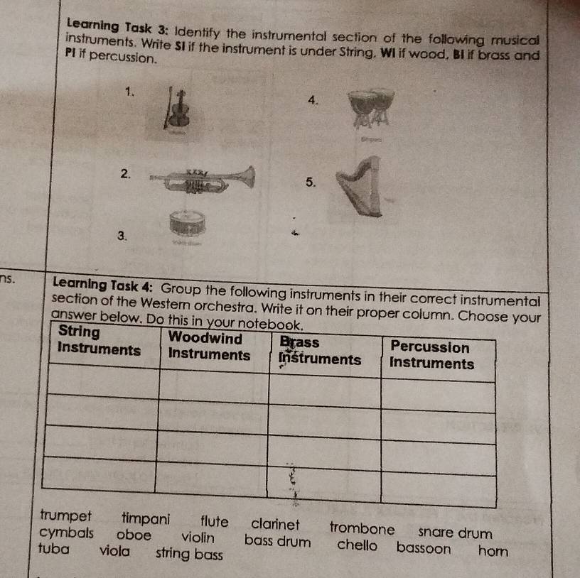 Learning Task 3: Identify the instrumental section of the following musical
instruments. Write SI if the instrument is under String. WI if wood, BI if brass and
PI if percussion.
1.
4.
Smpus
2.
5.
3.
ns. Learning Task 4: Group the following instruments in their correct instrumental
section of the Western orchestra. Write it on their proper column. Chr
answer bel
mpet timpani 187 flute clarinet trombone snare drum
cymbals oboe violin bass drumchello bassoon horn 
tuba viola string bass