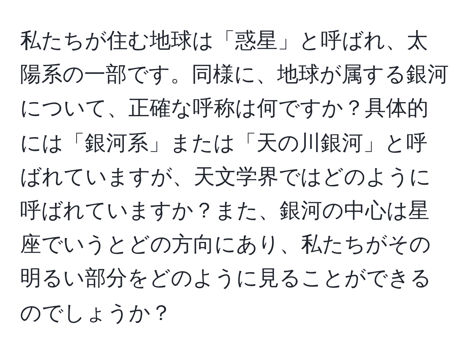 私たちが住む地球は「惑星」と呼ばれ、太陽系の一部です。同様に、地球が属する銀河について、正確な呼称は何ですか？具体的には「銀河系」または「天の川銀河」と呼ばれていますが、天文学界ではどのように呼ばれていますか？また、銀河の中心は星座でいうとどの方向にあり、私たちがその明るい部分をどのように見ることができるのでしょうか？