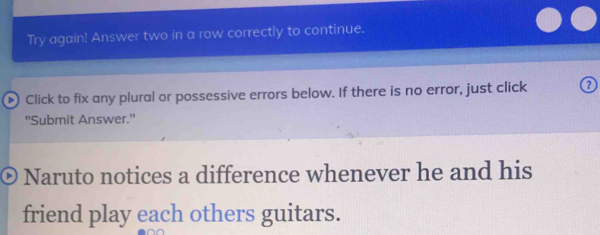 Try again! Answer two in a row correctly to continue. 
Click to fix any plural or possessive errors below. If there is no error, just click 
"Submit Answer." 
Naruto notices a difference whenever he and his 
friend play each others guitars.