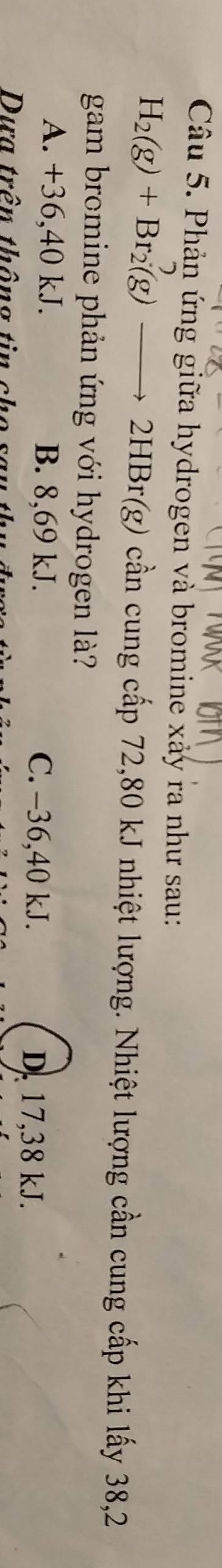 Phản ứng giữa hydrogen và bromine xảy ra như sau:
H_2(g)+Br_2(g)to 2HBr(g) cần cung cấp 72,80 kJ nhiệt lượng. Nhiệt lượng cần cung cấp khi lấy 38,2
gam bromine phản ứng với hydrogen là?
A. +36,40 kJ. B. 8,69 kJ. C. -36,40 kJ.
D. 17,38 kJ.
Dựa trên thông tin cho se