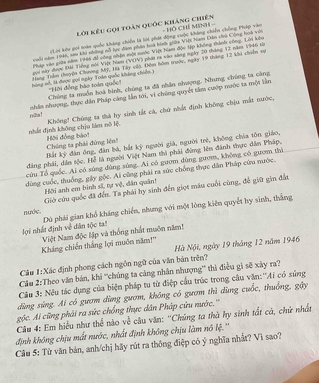 lời kêu gọi toàn quốc kháng chiên
- HÔ CHÍ MINH −
(Lời kêu gọi toàn quốc kháng chiến là lời phát động cuộc kháng chiến chống Pháp vào
cuối năm 1946, sau khi những nỗ lực đàm phán hoà bình giữa Việt Nam Dân chủ Cộng hoà với
Pháp vào giữa năm 1946 để công nhận một nước Việt Nam độc lập không thành công. Lời kêu
gọi này được Đài Tiếng nói Việt Nam (VOV) phát ra vào sáng ngày 20 tháng 12 năm 1946 từ
Hang Trầm (huyện Chương Mỹ, Hà Tây cũ). Đêm hôm trước, ngày 19 tháng 12 khi chiến sự
bùng nổ, là được gọi ngày Toàn quốc kháng chiến.)
Chúng ta muốn hoà bình, chúng ta đã nhân nhượng. Nhưng chúng ta càng
Hỡi đồng bào toàn quốc!
nhân nhượng, thực dân Pháp càng lấn tới, vì chúng quyết tâm cướp nước ta một lần
Không! Chúng ta thà hy sinh tất cả, chứ nhất định không chịu mất nước,
nữa!
nhất định không chịu làm nô lệ.
Hỡi đồng bào!
Bất kỳ đàn ông, đàn bà, bất kỳ người già, người trẻ, không chia tôn giáo,
Chúng ta phải đứng lên!
đảng phái, dân tộc. Hễ là người Việt Nam thì phải đứng lên đánh thực dân Pháp,
cứu Tổ quốc. Ai có súng dùng súng. Ai có gươm dùng gươm, không có gươm thì
dùng cuốc, thuồng, gậy gộc. Ai cũng phải ra sức chống thực dân Pháp cứu nước.
Hỡi anh em binh sĩ, tự vệ, dân quân!
Giờ cứu quốc đã đến. Ta phải hy sinh đến giọt máu cuối cùng, để giữ gìn đất
Dù phải gian khổ kháng chiến, nhưng với một lòng kiên quyết hy sinh, thắng
nước.
lợi nhất định về dân tộc ta!
Việt Nam độc lập và thống nhất muôn năm!
Hà Nội, ngày 19 tháng 12 năm 1946
Kháng chiến thắng lợi muôn năm!”
Câu 1:Xác định phong cách ngôn ngữ của văn bản trên?
Câu 2:Theo văn bản, khi “chúng ta càng nhân nhượng” thì điều gì sẽ xảy ra?
Câu 3: Nêu tác dụng của biện pháp tu từ điệp cấu trúc trong câu văn:“Ai có súng
dùng súng. Ai có gươm dùng gươm, không có gươm thì dùng cuốc, thuổng, gậy
gộc. Ai cũng phải ra sức chống thực dân Pháp cứu nước.''
Câu 4: Em hiểu như thế nào về câu văn: “Chúng ta thà hy sinh tất cả, chứ nhất
định không chịu mất nước, nhất định không chịu làm nô lệ.''
Câu 5: Từ văn bản, anh/chị hãy rút ra thông điệp có ý nghĩa nhất? Vì sao?