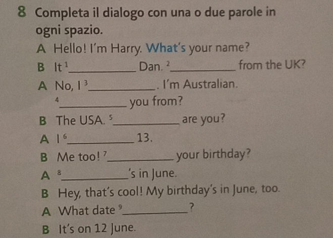 Completa il dialogo con una o due parole in 
ogni spazio. 
A Hello! I'm Harry. What's your name? 
B It^1 _ Dan. ²_ from the UK? 
A No, 1^3 _ . I'm Australian. 
4 
_you from? 
B The USA. ⁵_ are you? 
A 1^6 _ 13. 
B Me too!_ your birthday? 
A 8 _ 's in June. 
B Hey, that's cool! My birthday's in June, too. 
A What date _? 
B It's on 12 June.