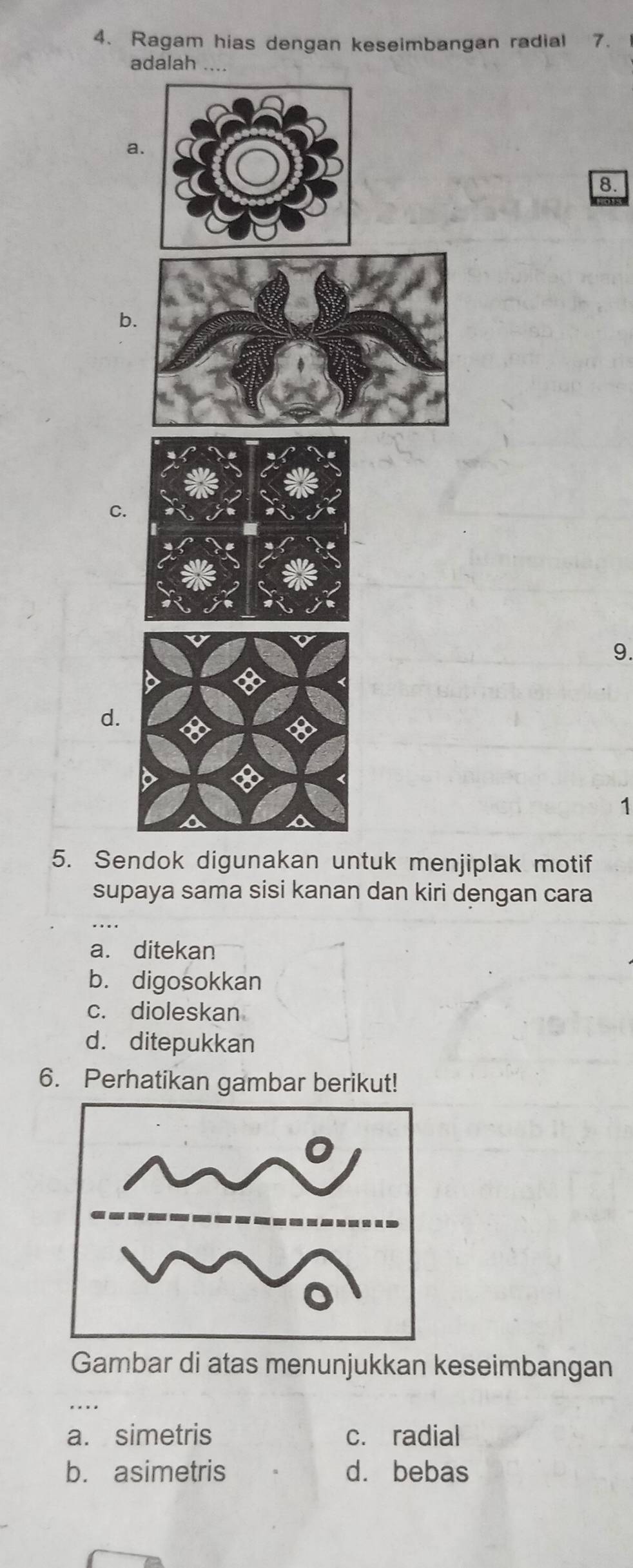 Ragam hias dengan keseimbangan radial 7.
adalah ….
a.
8.
b
C.
9.
d.
1
5. Sendok digunakan untuk menjiplak motif
supaya sama sisi kanan dan kiri dengan cara
a. ditekan
b. digosokkan
c. dioleskan
d. ditepukkan
6. Perhatikan gambar berikut!
Gambar di atas menunjukkan keseimbangan
a. simetris c. radial
b. asimetris dà bebas