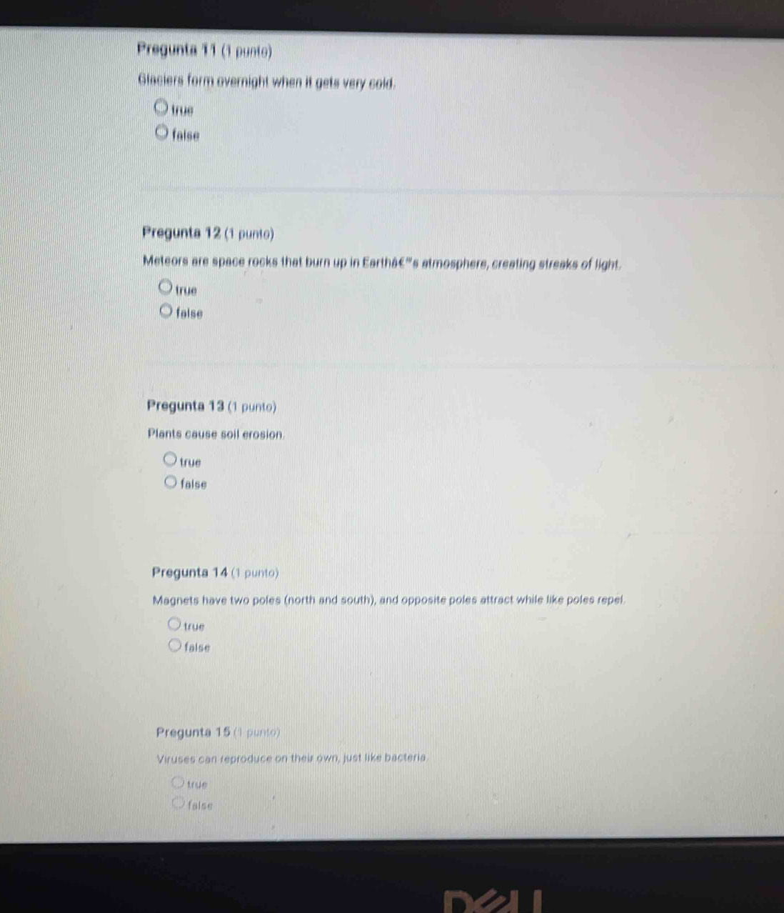 Pregunta 11 (1 punto)
Glaciers form overnight when it gets very cold.
true
faise
Pregunta 12 (1 punto)
Meteors are space rocks that burn up in Earthâć'''s atmosphere, creating streaks of light.
true
false
Pregunta 13 (1 punto)
Plants cause soil erosion.
true
false
Pregunta 14 (1 punto)
Magnets have two poles (north and south), and opposite poles attract while like poles repel.
true
false
Pregunta 15 (I punto)
Viruses can reproduce on their own, just like bacteria
true
false