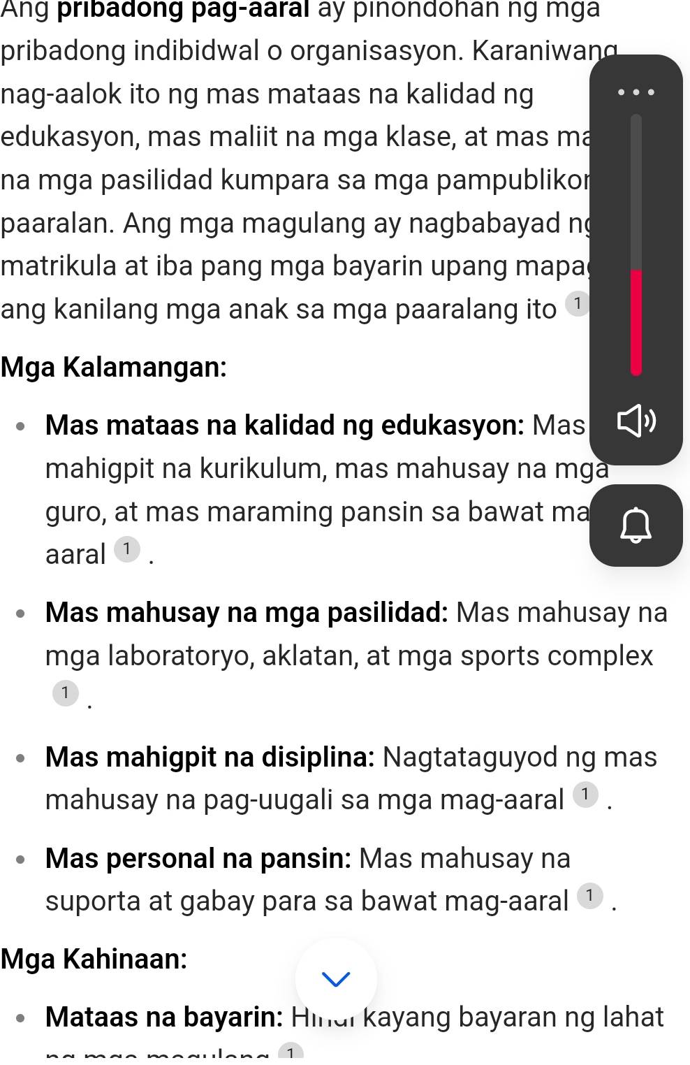 Ang pribadong pag-aaral ay pinondohan ng mga 
pribadong indibidwal o organisasyon. Karaniwand 
nag-aalok ito ng mas mataas na kalidad ng 
edukasyon, mas maliit na mga klase, at mas ma 
na mga pasilidad kumpara sa mga pampublikor 
paaralan. Ang mga magulang ay nagbabayad n 
matrikula at iba pang mga bayarin upang mapa 
ang kanilang mga anak sa mga paaralang ito 1 
Mga Kalamangan: 
Mas mataas na kalidad ng edukasyon: Mas 
mahigpit na kurikulum, mas mahusay na mga 
guro, at mas maraming pansin sa bawat ma 
aaral ① . 
Mas mahusay na mga pasilidad: Mas mahusay na 
mga laboratoryo, aklatan, at mga sports complex 
1 
Mas mahigpit na disiplina: Nagtataguyod ng mas 
mahusay na pag-uugali sa mga mag-aaral ① . 
Mas personal na pansin: Mas mahusay na 
suporta at gabay para sa bawat mag-aaral ① . 
Mga Kahinaan: 
Mataas na bayarin: Hinai kayang bayaran ng lahat 
1