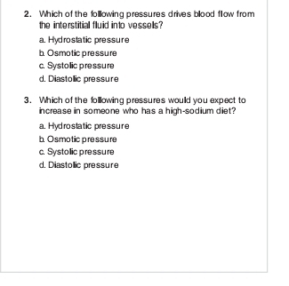 Which of the following pressures drives blood flow from
the interstitial fluid into vessells?
a. Hydrostatic pressure
b. Osmotic pressure
c. Systollic pressure
d. Diastollic pressure
3. Which of the following pressures would you expect to
increase in someone who has a high-sodium diet?
a. Hyd rostatic pressure
bOsmotic pressure
c. Systollic pressure
d. Diastollic pressure