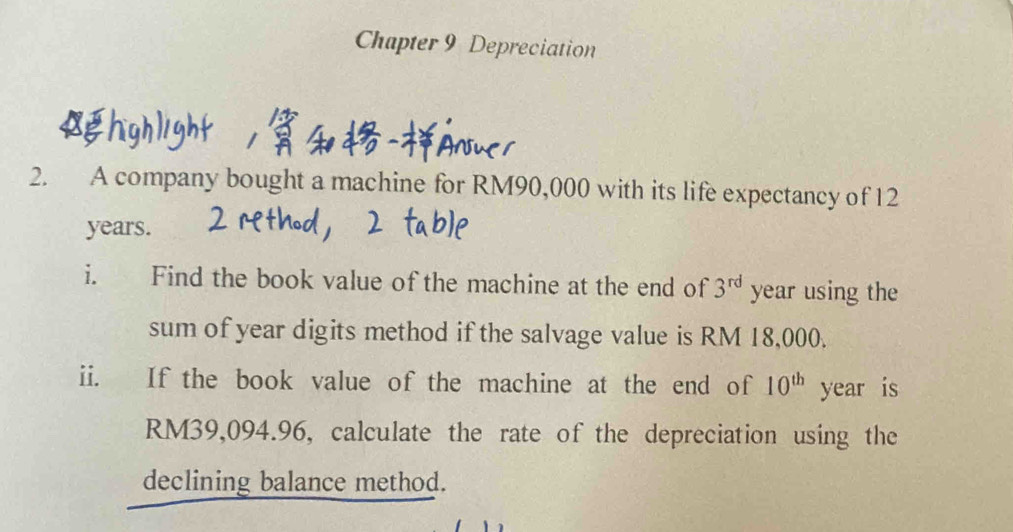 Chapter 9 Depreciation 
* 
2. A company bought a machine for RM90,000 with its life expectancy of 12
years. 
i. Find the book value of the machine at the end of 3^(rd) year using the 
sum of year digits method if the salvage value is RM 18,000. 
ii. If the book value of the machine at the end of 10^(th) year is
RM39,094.96, calculate the rate of the depreciation using the 
declining balance method.