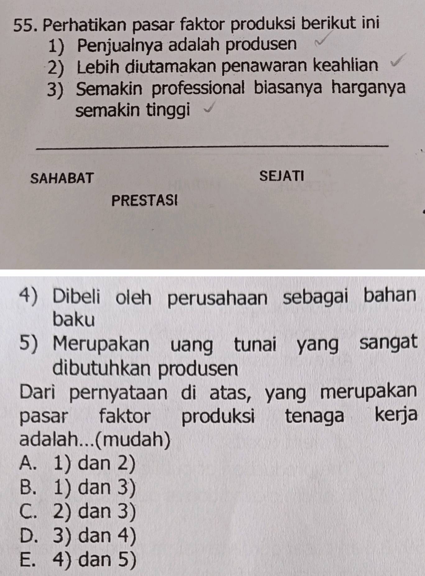 Perhatikan pasar faktor produksi berikut ini
1) Penjualnya adalah produsen
2) Lebih diutamakan penawaran keahlian
3) Semakin professional biasanya harganya
semakin tinggi
_
SAHABAT SEJATI
PRESTASI
4) Dibeli oleh perusahaan sebagai bahan
baku
5) Merupakan uang tunai yang sangat
dibutuhkan produsen
Dari pernyataan di atas, yang merupakan
pasar faktor produksi tenaga kerja
adalah...(mudah)
A. 1) dan 2)
B. 1) dan 3)
C. 2) dan 3)
D. 3) dan 4)
E. 4) dan 5)