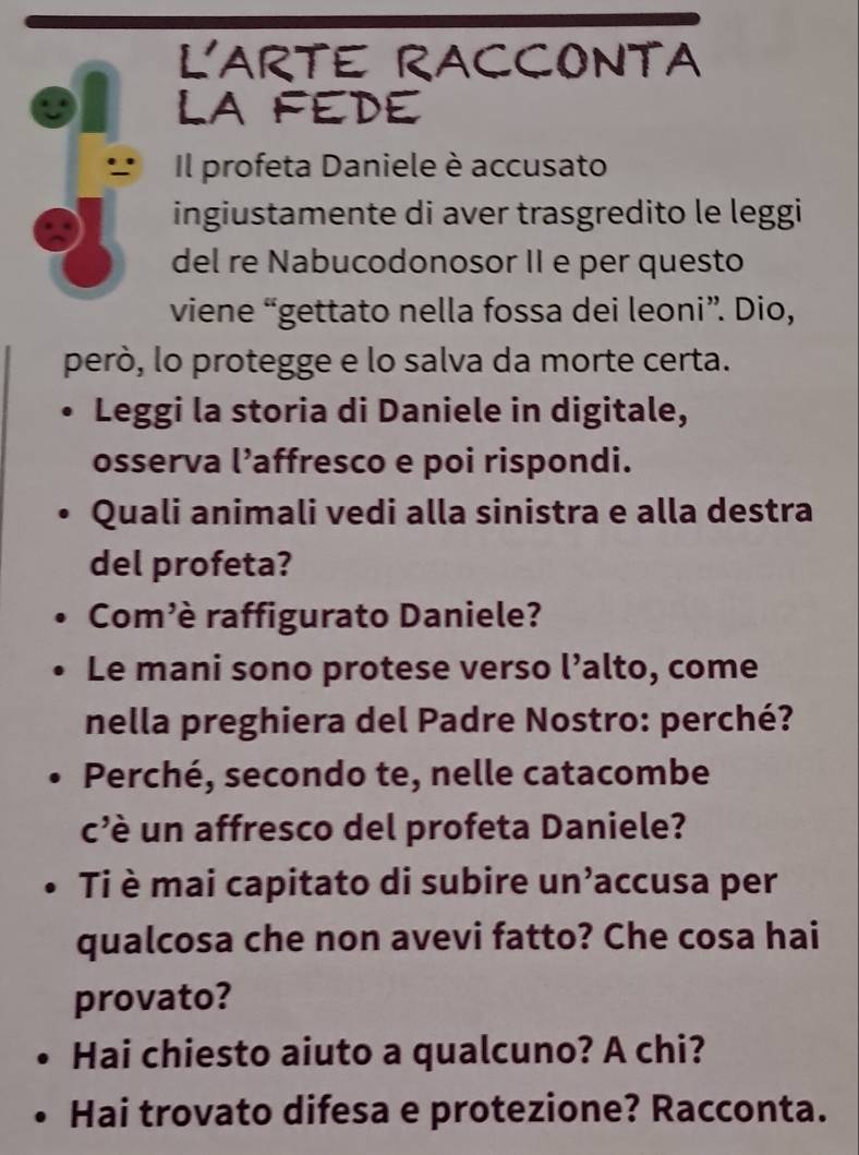 L'ARTE RACCONTA 
LA FEDE 
Il profeta Daniele è accusato 
ingiustamente di aver trasgredito le leggi 
del re Nabucodonosor II e per questo 
viene “gettato nella fossa dei leoni”. Dio, 
però, lo protegge e lo salva da morte certa. 
Leggi la storia di Daniele in digitale, 
osserva l’affresco e poi rispondi. 
Quali animali vedi alla sinistra e alla destra 
del profeta? 
Com'è raffigurato Daniele? 
Le mani sono protese verso l’alto, come 
nella preghiera del Padre Nostro: perché? 
Perché, secondo te, nelle catacombe 
c'è un affresco del profeta Daniele? 
Ti è mai capitato di subire un’accusa per 
qualcosa che non avevi fatto? Che cosa hai 
provato? 
Hai chiesto aiuto a qualcuno? A chi? 
Hai trovato difesa e protezione? Racconta.