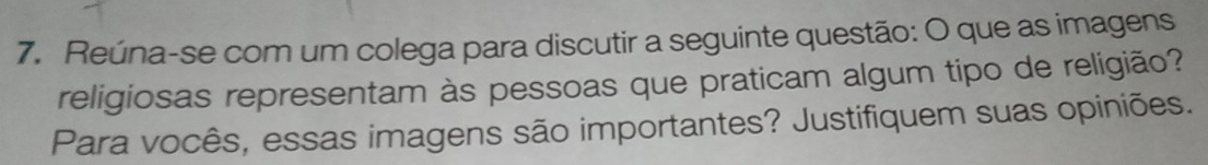 Reúna-se com um colega para discutir a seguinte questão: O que as imagens 
religiosas representam às pessoas que praticam algum tipo de religião? 
Para vocês, essas imagens são importantes? Justifiquem suas opiniões.