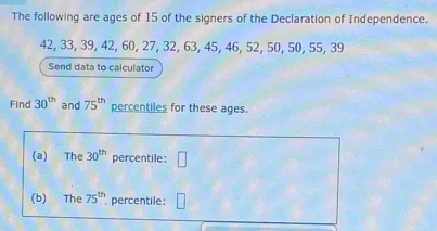 The following are ages of 15 of the signers of the Declaration of Independence.
42, 33, 39, 42, 60, 27, 32, 63, 45, 46, 52, 50, 50, 55, 39
Send data to calculator 
Find 30^(th) and 75^(th) percentiles for these ages. 
(a) The 30^(th) percentile: □ 
(b) The 75^(th) percentile: □