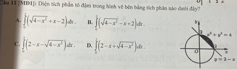 0 1 2 ∞
Câu 11 [MĐ1]: Diện tích phần tô đậm trong hình vẽ bên bằng tích phân nào dưới đây?
A. ∈tlimits _0^(2(sqrt(4-x^2))+x-2)dx. B. ∈tlimits _0^(2(sqrt(4-x^2))-x+2)dx.
C. ∈tlimits _0^(2(2-x-sqrt(4-x^2)))dx. D. ∈tlimits _0^(2(2-x+sqrt(4-x^2)))dx.