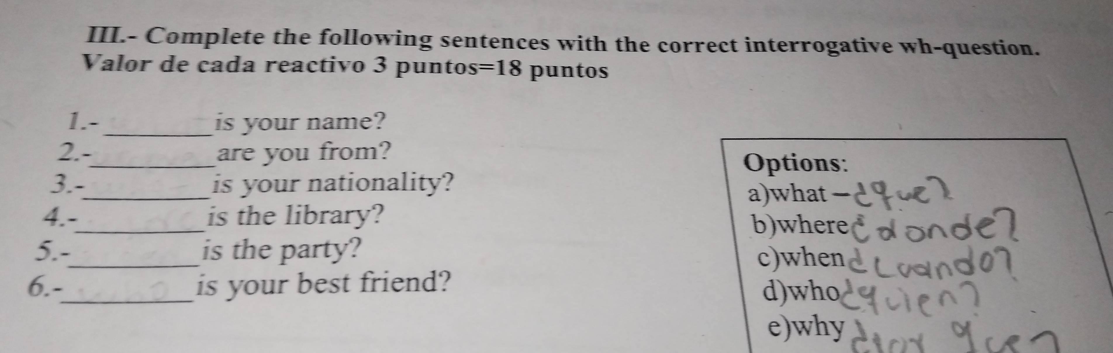 III.- Complete the following sentences with the correct interrogative wh-question.
Valor de cada reactivo 3 puntos=18 puntos
1.-_ is your name?
2.-_ are you from?
Options:
3.- is your nationality?
a)what −
4.-_ is the library?
b)where
5.-_ is the party?
c)when
6.-_ is your best friend?
d)who
e)why