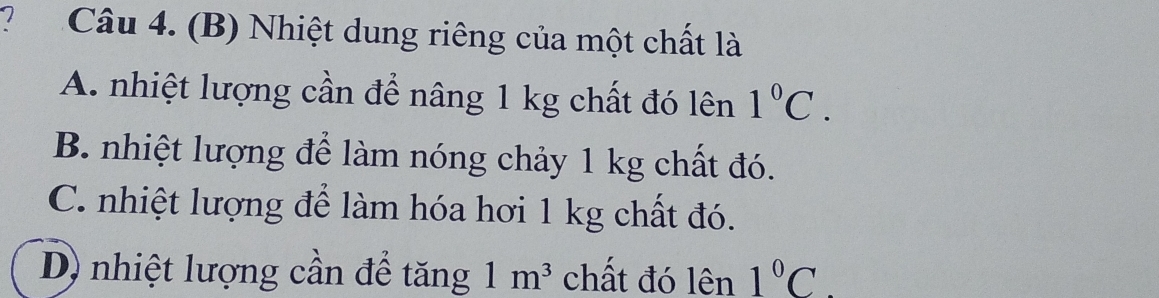 Nhiệt dung riêng của một chất là
A. nhiệt lượng cần để nâng 1 kg chất đó lên 1°C.
B. nhiệt lượng để làm nóng chảy 1 kg chất đó.
C. nhiệt lượng để làm hóa hơi 1 kg chất đó.
D) nhiệt lượng cần để tăng 1m^3 chất đó lên 1°C.