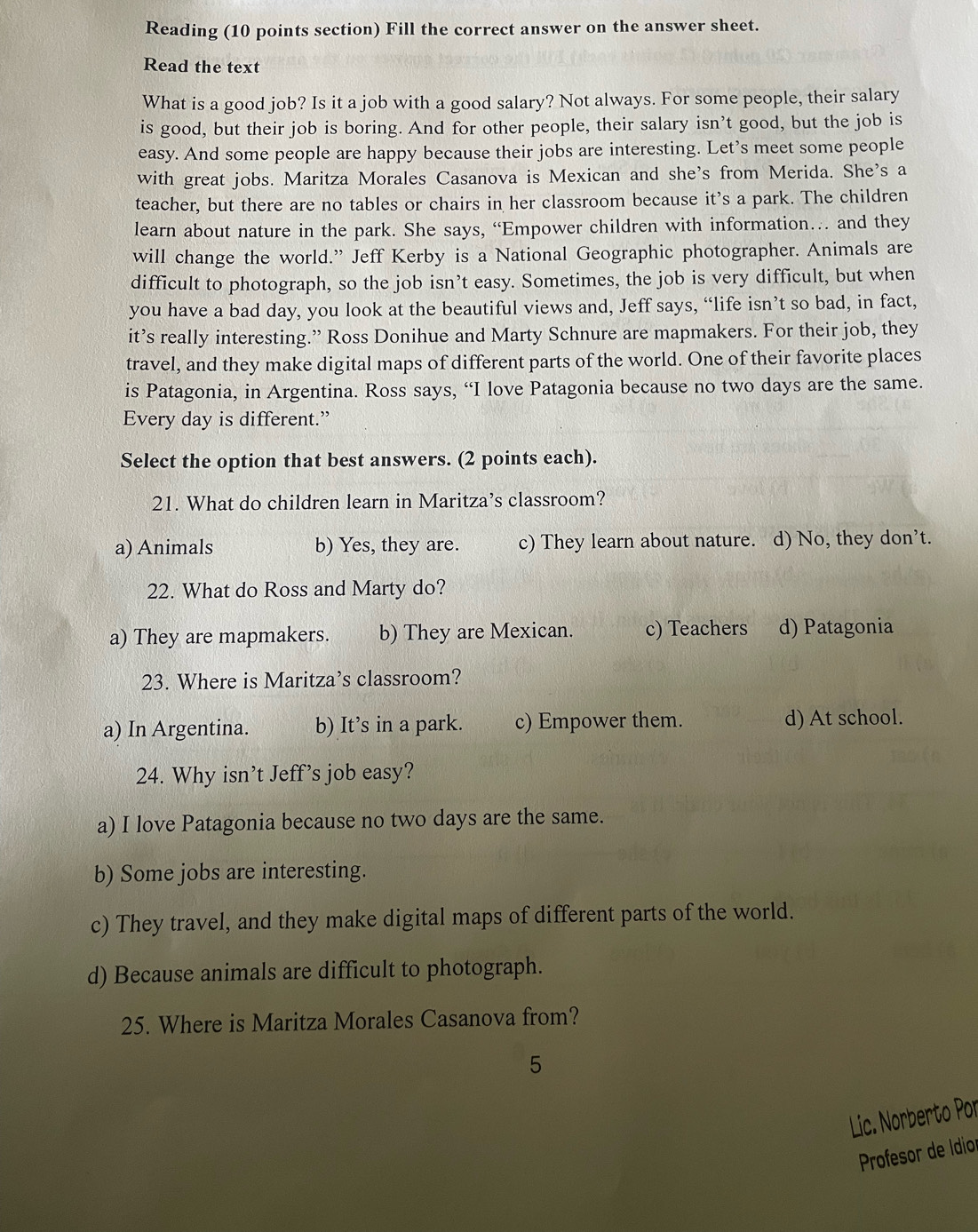 Reading (10 points section) Fill the correct answer on the answer sheet.
Read the text
What is a good job? Is it a job with a good salary? Not always. For some people, their salary
is good, but their job is boring. And for other people, their salary isn’t good, but the job is
easy. And some people are happy because their jobs are interesting. Let’s meet some people
with great jobs. Maritza Morales Casanova is Mexican and she's from Merida. She's a
teacher, but there are no tables or chairs in her classroom because it’s a park. The children
learn about nature in the park. She says, “Empower children with information… and they
will change the world.” Jeff Kerby is a National Geographic photographer. Animals are
difficult to photograph, so the job isn’t easy. Sometimes, the job is very difficult, but when
you have a bad day, you look at the beautiful views and, Jeff says, “life isn’t so bad, in fact,
it’s really interesting.” Ross Donihue and Marty Schnure are mapmakers. For their job, they
travel, and they make digital maps of different parts of the world. One of their favorite places
is Patagonia, in Argentina. Ross says, “I love Patagonia because no two days are the same.
Every day is different.”
Select the option that best answers. (2 points each).
21. What do children learn in Maritza’s classroom?
a) Animals b) Yes, they are. c) They learn about nature. d) No, they don’t.
22. What do Ross and Marty do?
a) They are mapmakers. b) They are Mexican. c) Teachers d) Patagonia
23. Where is Maritza’s classroom?
a) In Argentina. b) It’s in a park. c) Empower them. d) At school.
24. Why isn’t Jeff’s job easy?
a) I love Patagonia because no two days are the same.
b) Some jobs are interesting.
c) They travel, and they make digital maps of different parts of the world.
d) Because animals are difficult to photograph.
25. Where is Maritza Morales Casanova from?
5
Lic. Norberto Por
Profesor de Idior