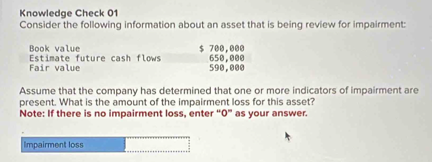 Knowledge Check 01 
Consider the following information about an asset that is being review for impairment: 
Book value $ 700,000
Estimate future cash flows 650,000
Fair value 590,000
Assume that the company has determined that one or more indicators of impairment are 
present. What is the amount of the impairment loss for this asset? 
Note: If there is no impairment loss, enter “0” as your answer. 
Impairment loss