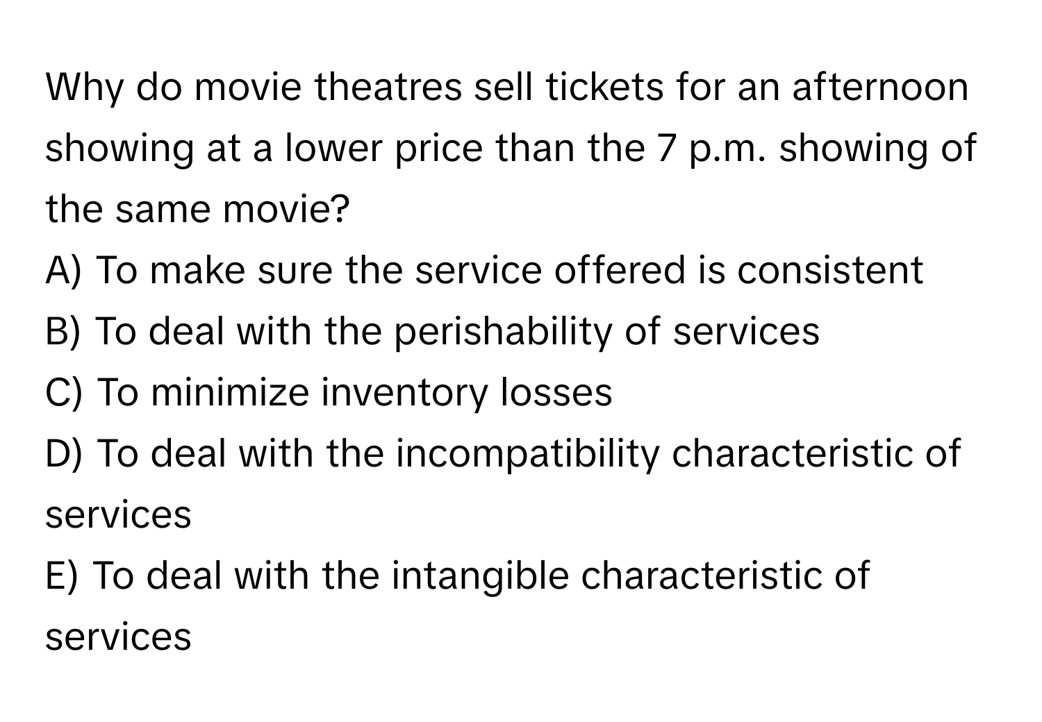 Why do movie theatres sell tickets for an afternoon showing at a lower price than the 7 p.m. showing of the same movie? 
A) To make sure the service offered is consistent
B) To deal with the perishability of services
C) To minimize inventory losses
D) To deal with the incompatibility characteristic of services
E) To deal with the intangible characteristic of services