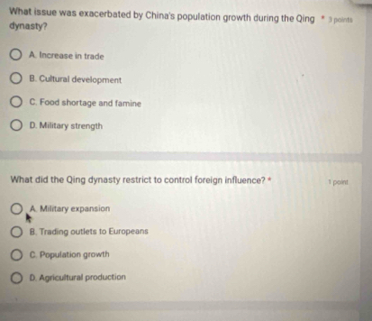 What issue was exacerbated by China's population growth during the Qing * 3 points
dynasty?
A. Increase in trade
B. Cultural development
C. Food shortage and famine
D. Military strength
What did the Qing dynasty restrict to control foreign influence? * 1 point
A. Military expansion
B. Trading outlets to Europeans
C. Population growth
D. Agricultural production