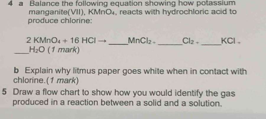 a Balance the following equation showing how potassium 
manganite(VII), KMn O_4 , reacts with hydrochloric acid to 
produce chlorine: 
_ 2KMnO_4+16HCl
MnCl_2+ _ Cl_2+ _ KCl_+
_ H_2O (1 mark) 
b Explain why litmus paper goes white when in contact with 
chlorine.(1 mark) 
5 Draw a flow chart to show how you would identify the gas 
produced in a reaction between a solid and a solution.