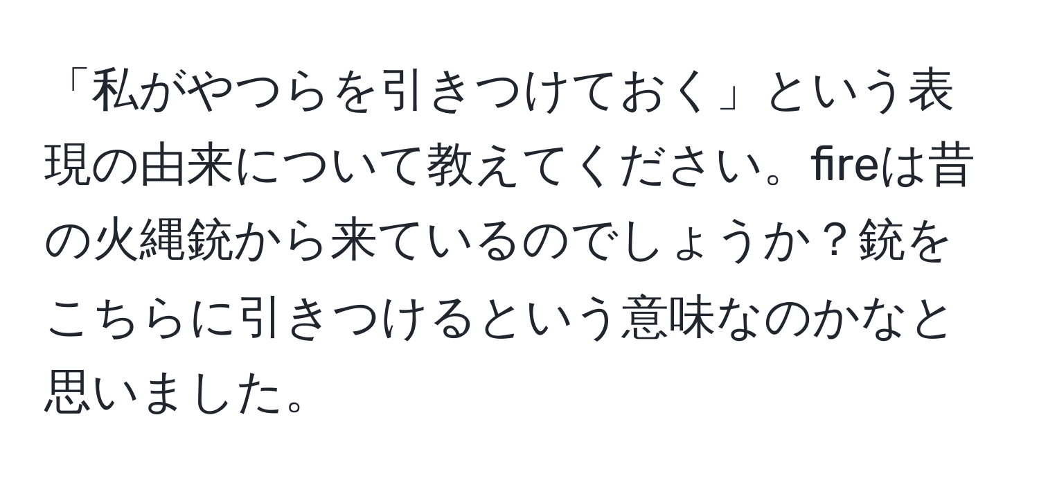 「私がやつらを引きつけておく」という表現の由来について教えてください。fireは昔の火縄銃から来ているのでしょうか？銃をこちらに引きつけるという意味なのかなと思いました。