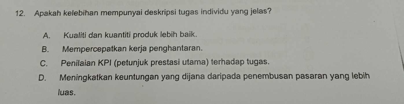 Apakah kelebihan mempunyai deskripsi tugas individu yang jelas?
A. Kualiti dan kuantiti produk lebih baik.
B. Mempercepatkan kerja penghantaran.
C. Penilaian KPI (petunjuk prestasi utama) terhadap tugas.
D. Meningkatkan keuntungan yang dijana daripada penembusan pasaran yang lebih
luas.