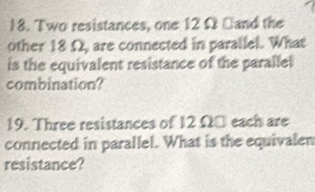 Two resistances, one 12 Ω Dand the 
other 18 Ω, are connected in parallel. What 
is the equivalent resistance of the parallel 
combination? 
19. Three resistances of 12 Ω □ each are 
connected in parallel. What is the equivalen 
resistance?