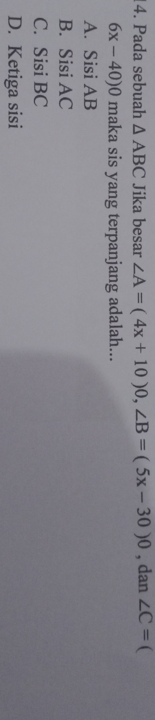 Pada sebuah △ ABC Jika besar ∠ A=(4x+10)0, ∠ B=(5x-30)0 , dan ∠ C= 
6x-40)0 maka sis yang terpanjang adalah...
A. Sisi AB
B. Sisi AC
C. Sisi BC
D. Ketiga sisi