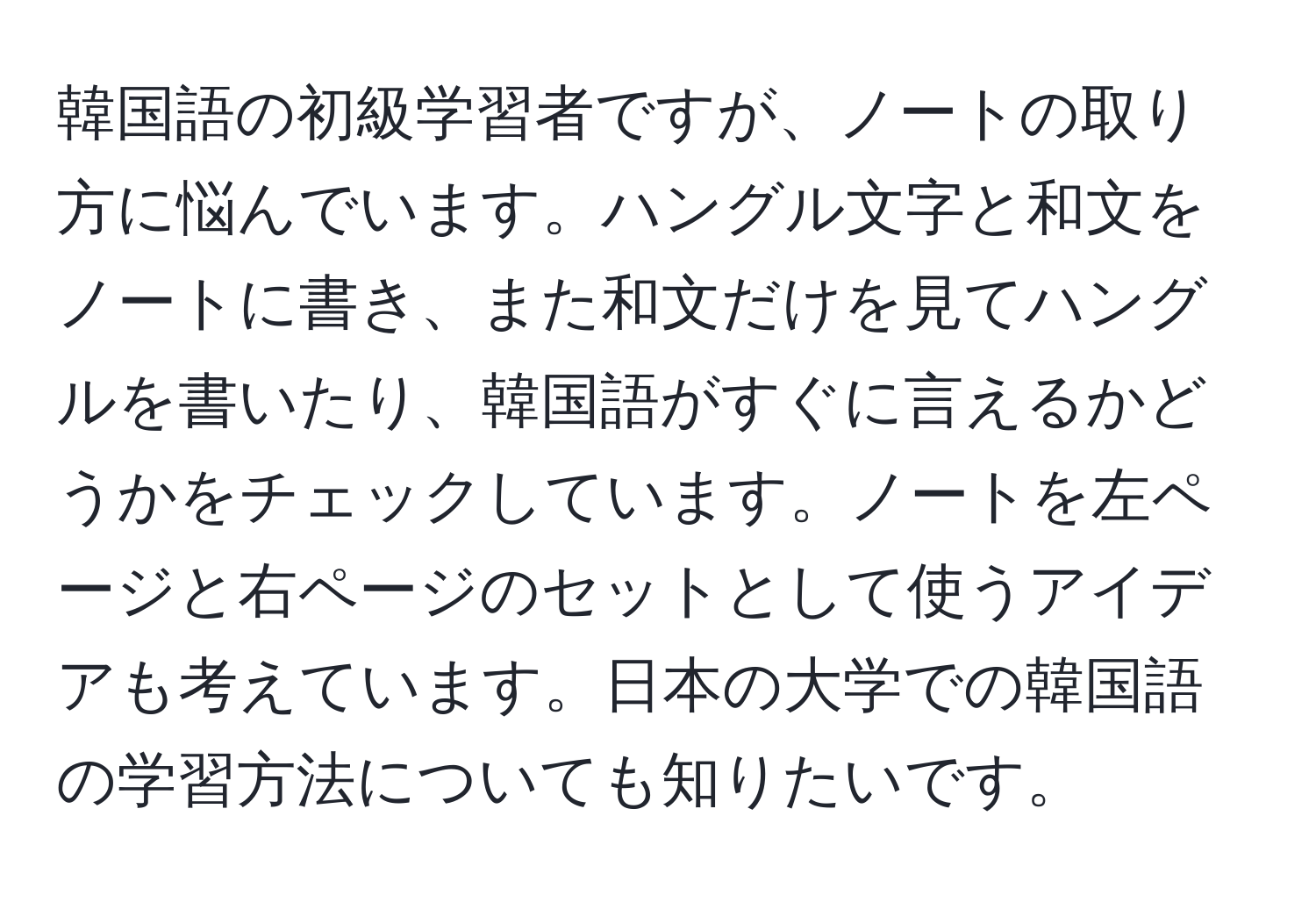 韓国語の初級学習者ですが、ノートの取り方に悩んでいます。ハングル文字と和文をノートに書き、また和文だけを見てハングルを書いたり、韓国語がすぐに言えるかどうかをチェックしています。ノートを左ページと右ページのセットとして使うアイデアも考えています。日本の大学での韓国語の学習方法についても知りたいです。