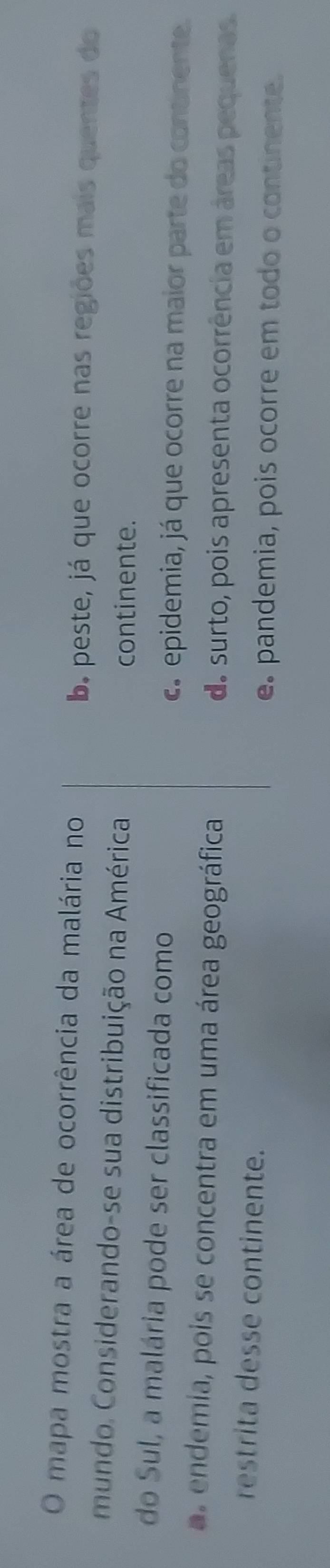 mapa mostra a área de ocorrência da malária no
b. peste, já que ocorre nas regiões mais quentes do
mundo. Considerando-se sua distribuição na América continente.
do Sul, a malária pode ser classificada como
c. epidemia, já que ocorre na maior parte do continente.
e de ia, pois se concentra em uma área geográfica do surto, pois apresenta ocorrência em áreas pequenas.
restrita desse continente.
e. pandemia, pois ocorre em todo o continente.