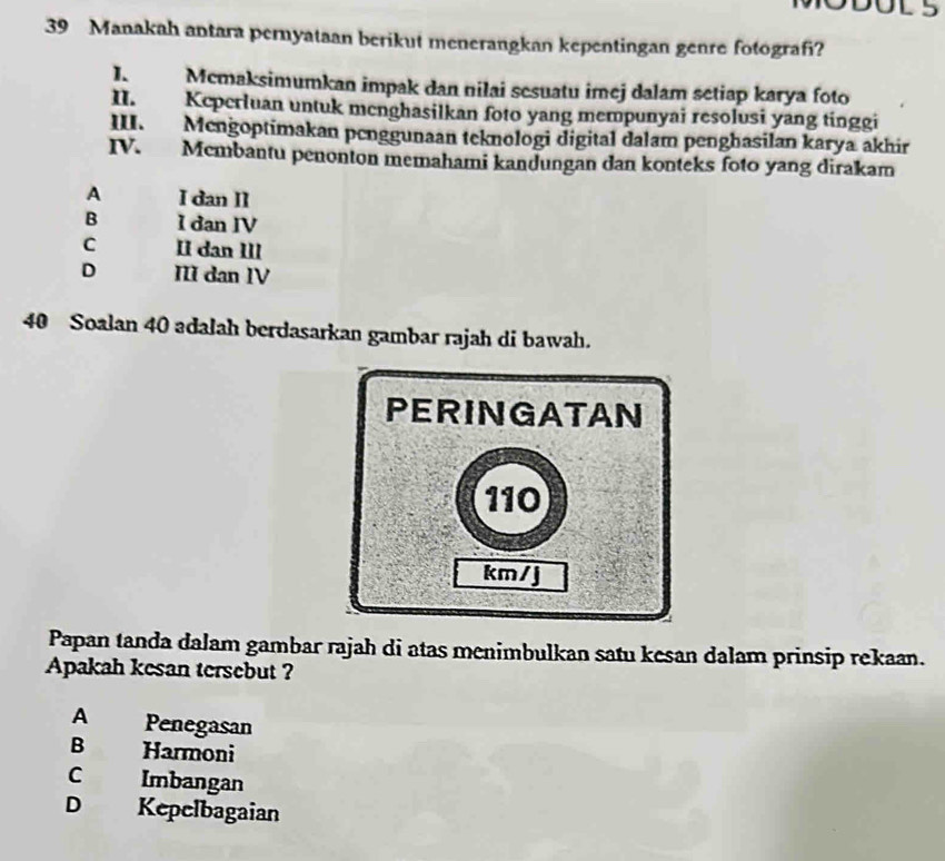 Manakah antara pernyataan berikut menerangkan kepentingan genre fotografi?
I. Mcmaksimumkan impak dan nilai sesuatu imej dalam setiap karya foto
II. Keperluan untuk mcnghasilkan foto yang mempunyai resolusi yang tinggi
III. Mengoptimakan penggunaan teknologi digital dalam penghasilan karya akhir
IV. Membantu penonton memahami kandungan dan konteks foto yang dirakam
A I dan II
B I dan IV
C II dan III
D III dan IV
40 Soalan 40 adalah berdasarkan gambar rajah di bawah.
PERINGATAN
110
km /j
Papan tanda dalam gambar rajah di atas menimbulkan satu kesan dalam prinsip rekaan.
Apakah kesan tersebut ?
A Penegasan
B Harmoni
C Imbangan
D Kepelbagaian