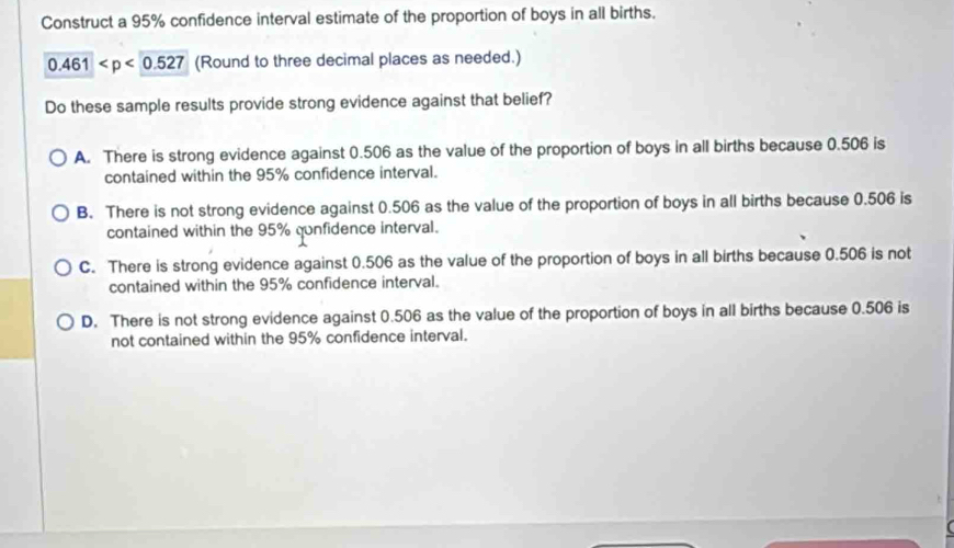 Construct a 95% confidence interval estimate of the proportion of boys in all births.
0.461 (Round to three decimal places as needed.)
Do these sample results provide strong evidence against that belief?
A. There is strong evidence against 0.506 as the value of the proportion of boys in all births because 0.506 is
contained within the 95% confidence interval.
B. There is not strong evidence against 0.506 as the value of the proportion of boys in all births because 0.506 is
contained within the 95% qunfidence interval.
C. There is strong evidence against 0.506 as the value of the proportion of boys in all births because 0.506 is not
contained within the 95% confidence interval.
D. There is not strong evidence against 0.506 as the value of the proportion of boys in all births because 0.506 is
not contained within the 95% confidence interval.