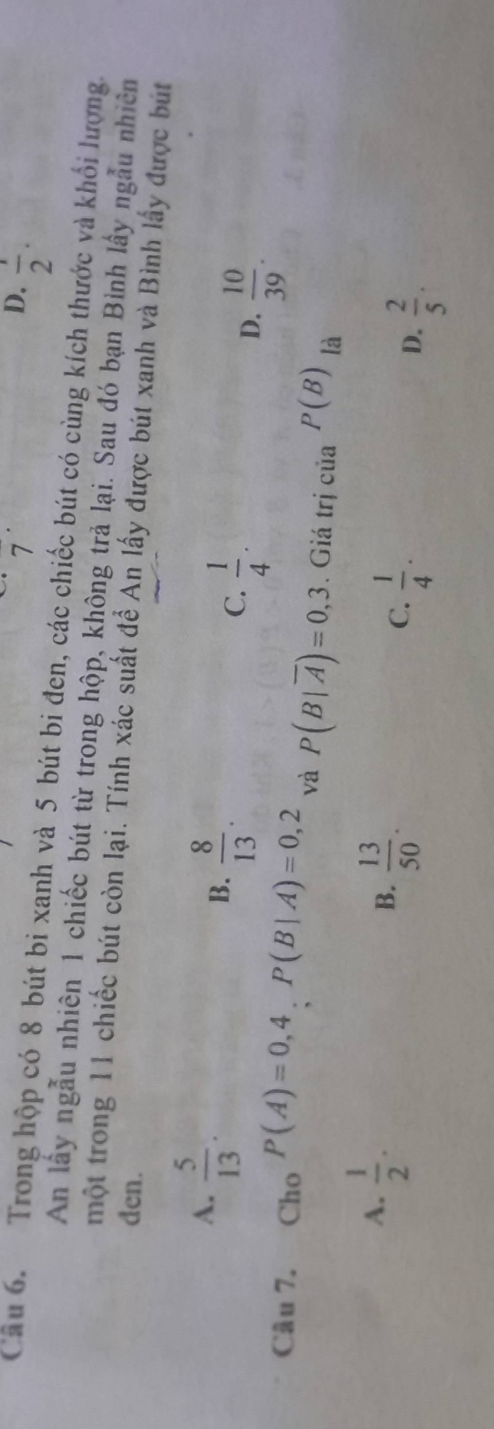 7
D.  1/2 . 
Câu 6. Trong hộp có 8 bút bi xanh và 5 bút bi đen, các chiếc bút có cùng kích thước và khổi lượng.
An lấy ngẫu nhiên 1 chiếc bút từ trong hộp, không trả lại. Sau đó bạn Bình lấy ngẫu nhiên
một trong 11 chiếc bút còn lại. Tính xác suất để An lấy được bút xanh và Bình lấy được bút
den.
B.
A.  5/13 .  8/13 .  1/4 . D.  10/39 . 
C.
Câu 7. Cho P(A)=0,4, P(B|A)=0,2 và P(B|overline A)=0,3. Giá trị của P(B) là
A.  1/2 .
B.  13/50 .
C.  1/4 .
D.  2/5 .