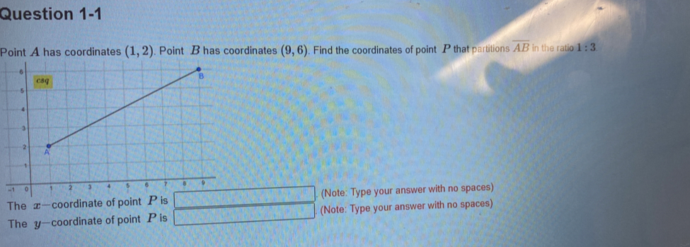 Point A has coordinates (1,2). Point B has coordinates (9,6). Find the coordinates of point P that partitions overline AB in the ratio 1:3
The x-coordinate of point P is . (Note: Type your answer with no spaces)
The y-coordinate of point P is (Note: Type your answer with no spaces)