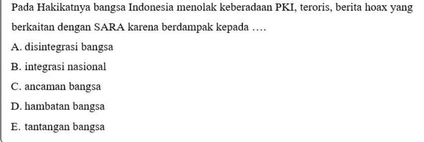 Pada Hakikatnya bangsa Indonesia menolak keberadaan PKI, teroris, berita hoax yang
berkaitan dengan SARA karena berdampak kepada …
A. disintegrasi bangsa
B. integrasi nasional
C. ancaman bangsa
D. hambatan bangsa
E. tantangan bangsa