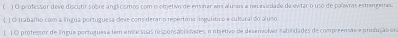 ) O professor deve discutir sobre anglicismos com o objetivo de ensinar aos alunos a necavudade de evitar o uso de polaaras estrangetras. 
( ) O trabalho com a língua portuguesa deve cons derar o repertório linguítico e culural do aluso 
E )O professor de língua portuguesa tem entre suas responsablidades, o objetivo de desenvolver tabilidades de compreensão e produção om