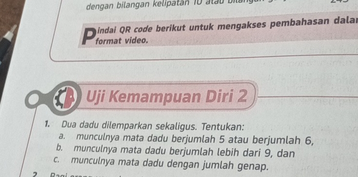 dengan bilangan kelipatan 10 atau bilan 
D indai QR code berikut untuk mengakses pembahasan dalar 
format video. 
Uji Kemampuan Diri 2
1. Dua dadu dilemparkan sekaligus. Tentukan: 
a. munculnya mata dadu berjumlah 5 atau berjumlah 6, 
b. munculnya mata dadu berjumlah lebih dari 9, dan 
c. munculnya mata dadu dengan jumlah genap. 
7