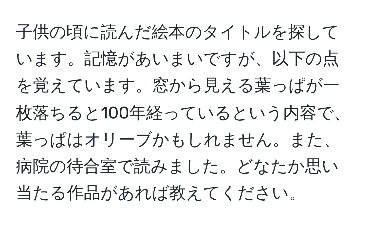 子供の頃に読んだ絵本のタイトルを探しています。記憶があいまいですが、以下の点を覚えています。窓から見える葉っぱが一枚落ちると100年経っているという内容で、葉っぱはオリーブかもしれません。また、病院の待合室で読みました。どなたか思い当たる作品があれば教えてください。