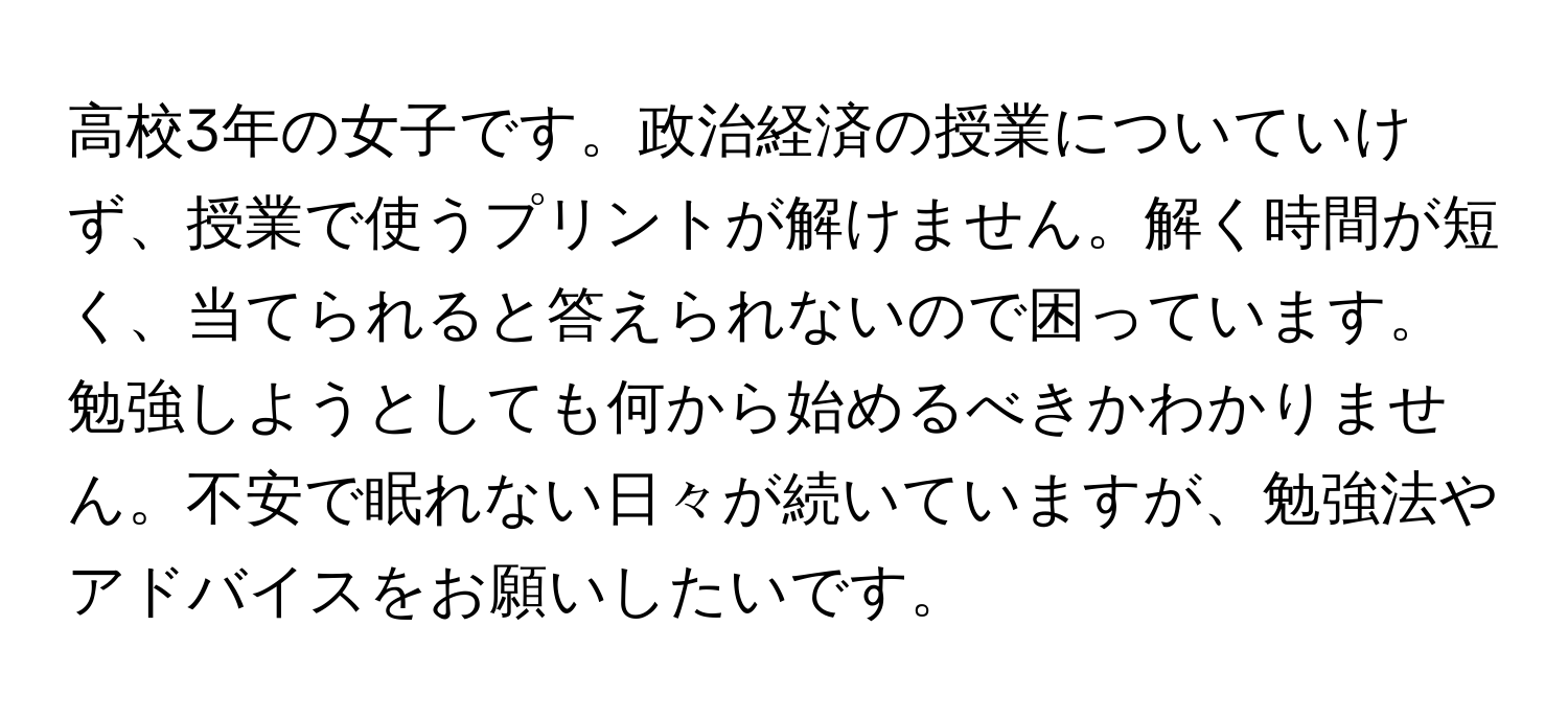 高校3年の女子です。政治経済の授業についていけず、授業で使うプリントが解けません。解く時間が短く、当てられると答えられないので困っています。勉強しようとしても何から始めるべきかわかりません。不安で眠れない日々が続いていますが、勉強法やアドバイスをお願いしたいです。