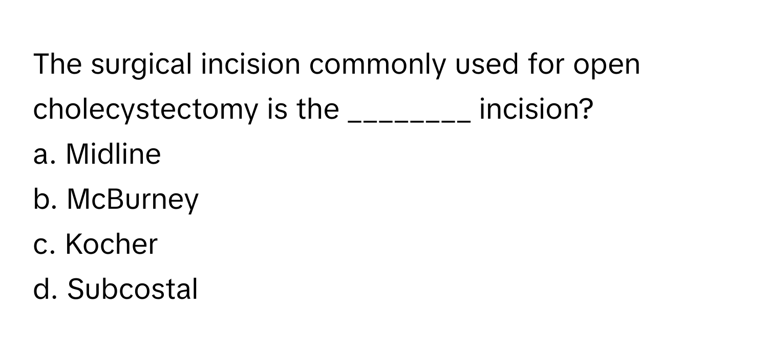 The surgical incision commonly used for open cholecystectomy is the ________ incision?

a. Midline 
b. McBurney 
c. Kocher 
d. Subcostal