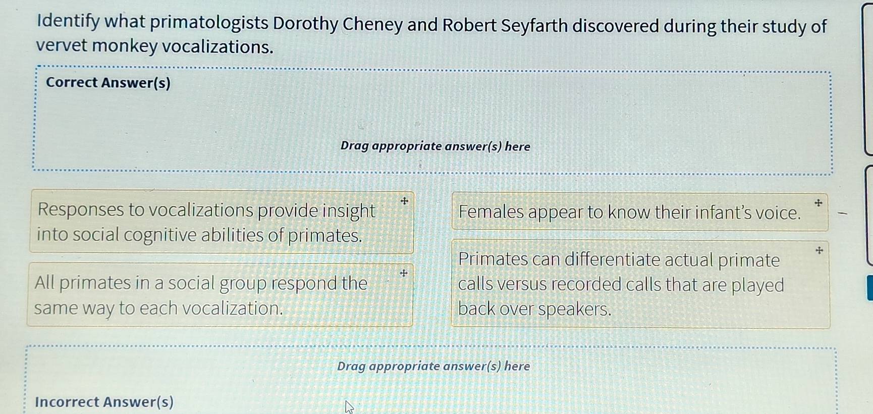 Identify what primatologists Dorothy Cheney and Robert Seyfarth discovered during their study of 
vervet monkey vocalizations. 
Correct Answer(s) 
Drag appropriate answer(s) here 
Responses to vocalizations provide insight Females appear to know their infant’s voice. 
into social cognitive abilities of primates. 
Primates can differentiate actual primate 
All primates in a social group respond the calls versus recorded calls that are played 
same way to each vocalization. back over speakers. 
Drag appropriate answer(s) here 
Incorrect Answer(s)