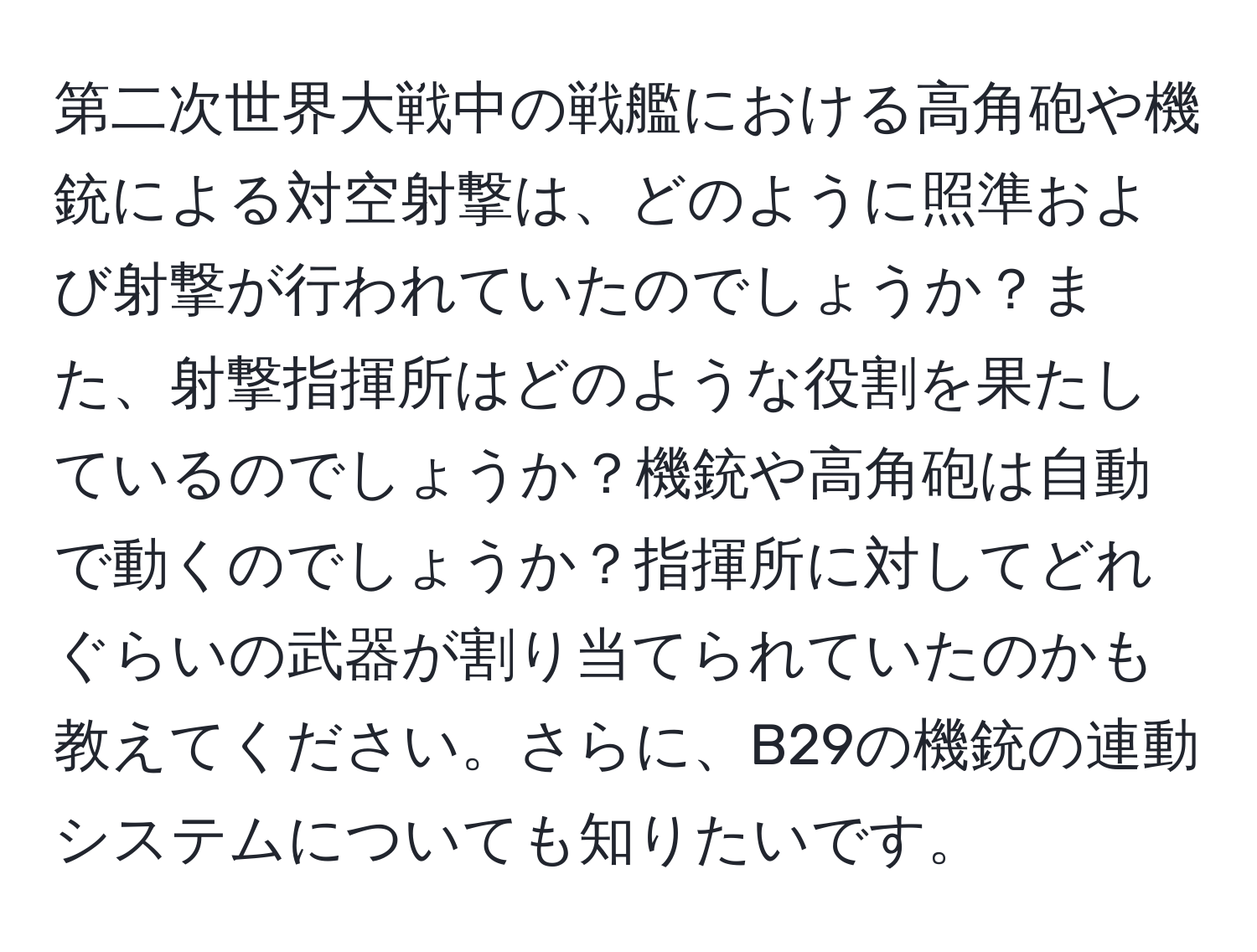 第二次世界大戦中の戦艦における高角砲や機銃による対空射撃は、どのように照準および射撃が行われていたのでしょうか？また、射撃指揮所はどのような役割を果たしているのでしょうか？機銃や高角砲は自動で動くのでしょうか？指揮所に対してどれぐらいの武器が割り当てられていたのかも教えてください。さらに、B29の機銃の連動システムについても知りたいです。