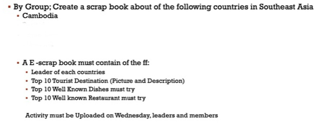 By Group; Create a scrap book about of the following countries in Southeast Asia 
Cambodia 
A E -scrap book must contain of the ff: 
Leader of each countries 
Top 10 Tourist Destination (Picture and Description) 
Top 10 Well Known Dishes must try 
Top 10 Well known Restaurant must try 
Activity must be Uploaded on Wednesday, leaders and members