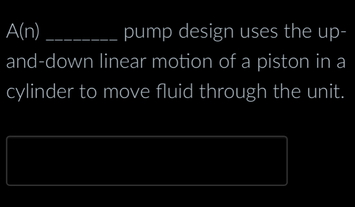 A(n) _pump design uses the up- 
and-down linear motion of a piston in a 
cylinder to move fluid through the unit.