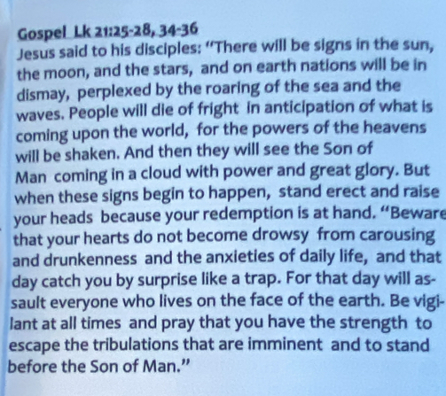 Gospel Lk 21:25-28, 34-36 
Jesus said to his disciples: “There will be signs in the sun, 
the moon, and the stars, and on earth nations will be in 
dismay, perplexed by the roaring of the sea and the 
waves. People will die of fright in anticipation of what is 
coming upon the world, for the powers of the heavens 
will be shaken. And then they will see the Son of 
Man coming in a cloud with power and great glory. But 
when these signs begin to happen, stand erect and raise 
your heads because your redemption is at hand. “Beware 
that your hearts do not become drowsy from carousing 
and drunkenness and the anxieties of daily life, and that 
day catch you by surprise like a trap. For that day will as- 
sault everyone who lives on the face of the earth. Be vigi- 
lant at all times and pray that you have the strength to 
escape the tribulations that are imminent and to stand 
before the Son of Man.”