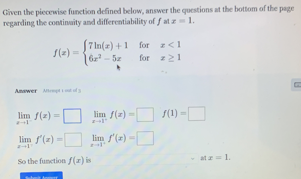 Given the piecewise function defined below, answer the questions at the bottom of the page
regarding the continuity and differentiability of f at x=1.
f(x)=beginarrayl 7ln (x)+1forx<1 6x^2-5xforx≥ 1endarray.
Answer Attempt 1 out of 3
limlimits _xto 1^-f(x)=□ limlimits _xto 1^+f(x)=□ f(1)=□
limlimits _xto 1^7f'(x)=□ limlimits _xto 1^+f'(x)=□
So the function f(x) is at x=1. 
Suhmit Answer