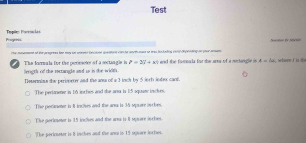 Test
Topic: Formulas
Progress: Question 1ür S6096)
The movement of the progress bor may be uneven because questions can be worth more or less (including rero) depending on your answer
The formula for the perimeter of a rectangle is P=2(1+w) and the formula for the area of a rectangle is A=1omega , where I is th
length of the rectangle and ω is the width.
Determine the perimeter and the area of a 3 inch by 5 inch index card.
The perimeter is 16 inches and the area is 15 square inches.
The perimeter is 8 inches and the area is 16 square inches.
The perimeter is 15 inches and the area is 8 square inches.
The perimeter is 8 inches and the area is 15 square inches.