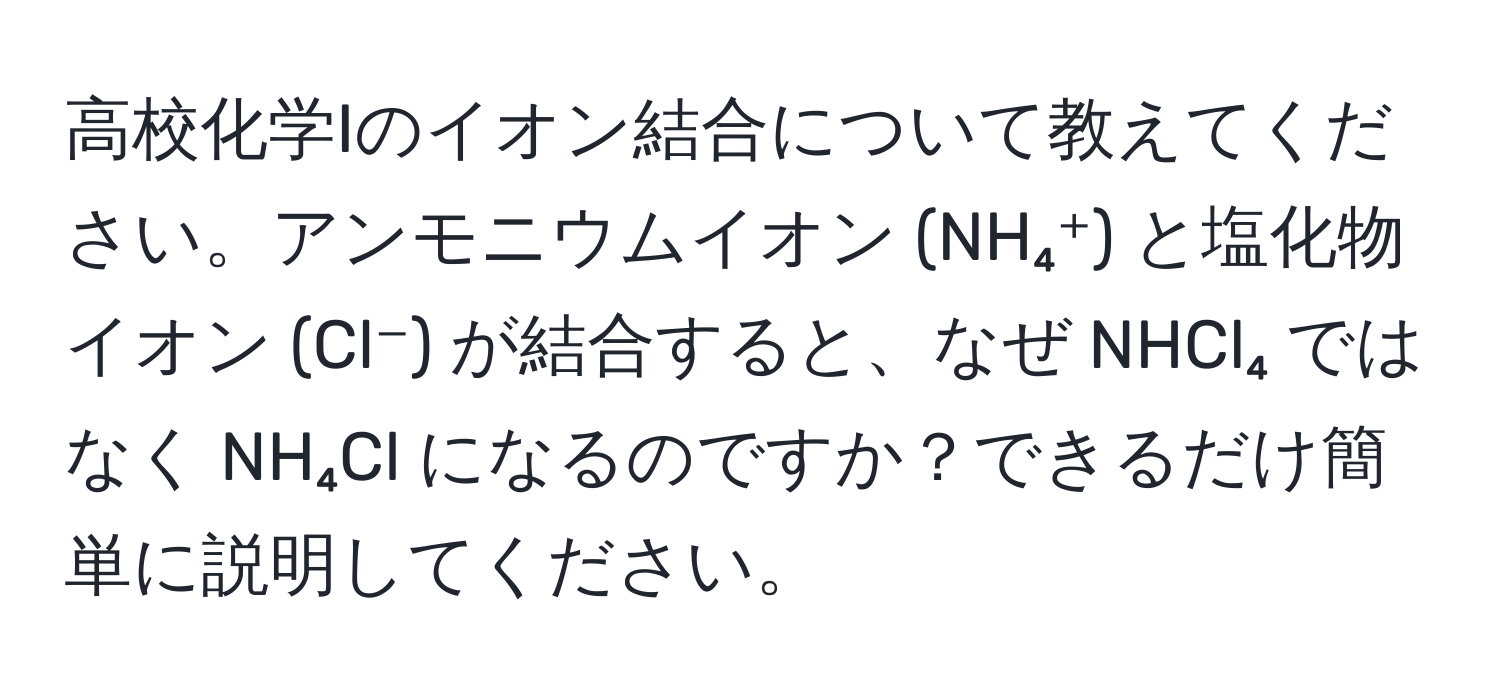 高校化学Iのイオン結合について教えてください。アンモニウムイオン (NH₄⁺) と塩化物イオン (Cl⁻) が結合すると、なぜ NHCl₄ ではなく NH₄Cl になるのですか？できるだけ簡単に説明してください。