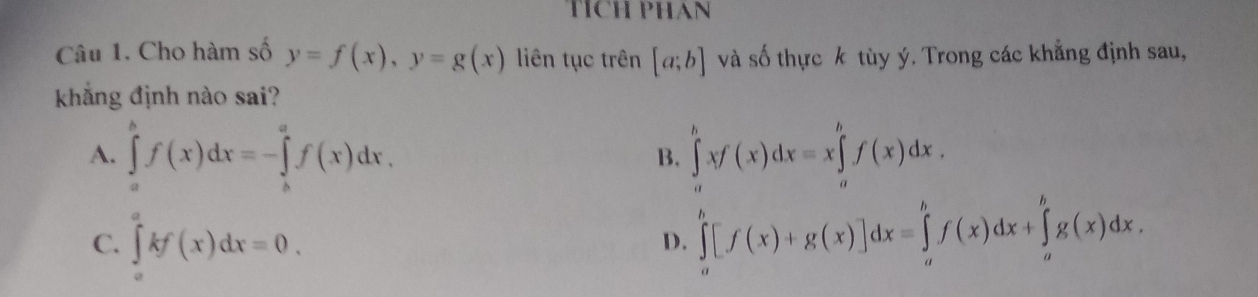 TÍCH PHAN
Câu 1. Cho hàm số y=f(x), y=g(x) liên tục trên [a;b] và số thực k tùy ý. Trong các khẳng định sau,
khẳng định nào sai?
A. ∈tlimits _a^bf(x)dx=-∈tlimits _b^af(x)dx. ∈tlimits _a^bxf(x)dx=x∈tlimits _a^bf(x)dx. 
B.
C. ∈tlimits _a^akf(x)dx=0.
D. ∈tlimits _a^b[f(x)+g(x)]dx=∈tlimits _a^bf(x)dx+∈tlimits _a^bg(x)dx.